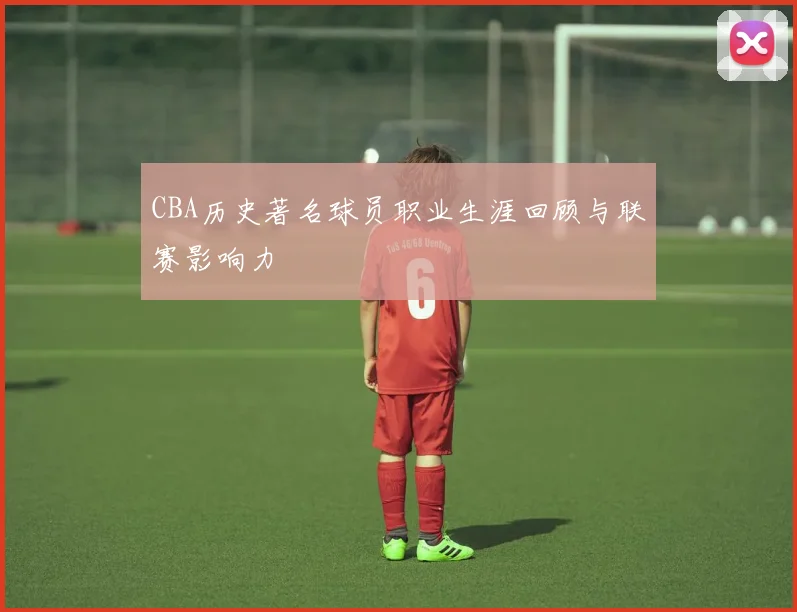 CBA历史著名球员职业生涯回顾与联赛影响力