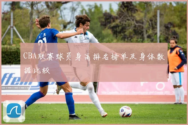 CBA联赛球员身高排名榜单及身体数据比较