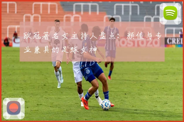 欧冠著名女主持人盘点：颜值与专业兼具的足球女神