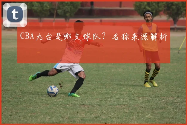 CBA九台是哪支球队？名称来源解析
