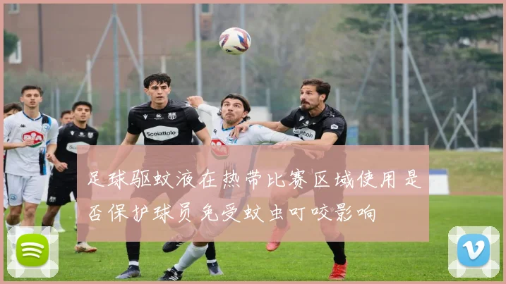 足球驱蚊液在热带比赛区域使用是否保护球员免受蚊虫叮咬影响