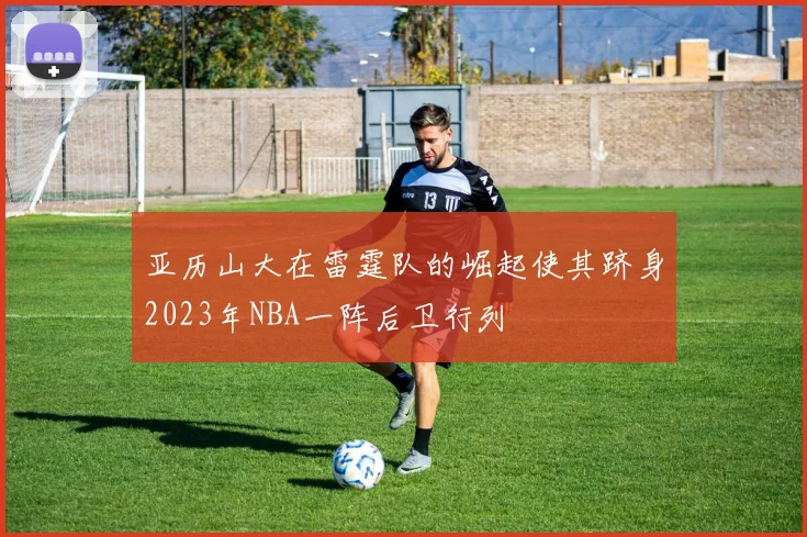 亚历山大在雷霆队的崛起使其跻身2023年NBA一阵后卫行列