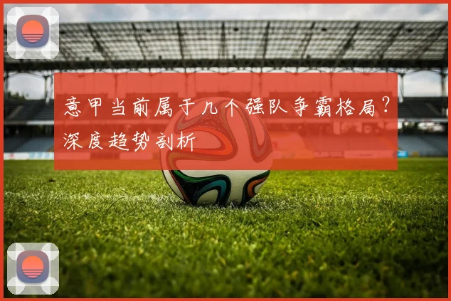 意甲当前属于几个强队争霸格局？深度趋势剖析